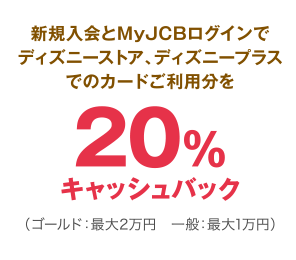 新規入会とMyJCBログインでディズニーストア、ディズニープラスでのカードご利用分を20％キャッシュバック（ゴールド：最大2万円 一般：最大1万円）