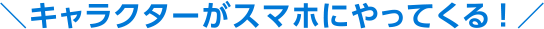 キャラクターがスマホにやってくる！