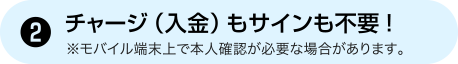 [2] チャージ（入金）もサインも不要！ ※モバイル端末上で本人確認が必要な場合があります。
