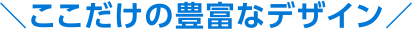 ここだけの豊富なデザイン