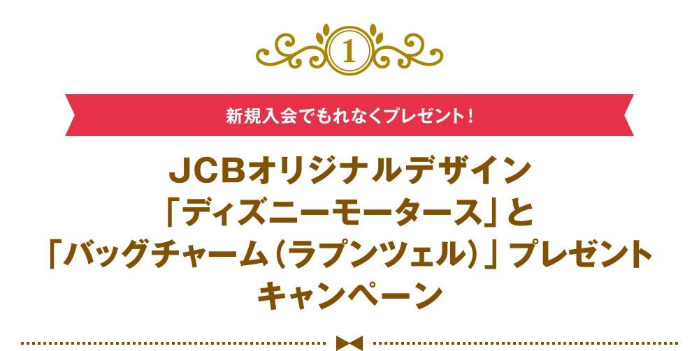 [1] [新規入会でもれなくプレゼント！] JCBオリジナルデザイン「ディズニーモータース」と「バッグチャーム（ラプンツェル）」プレゼントキャンペーン
