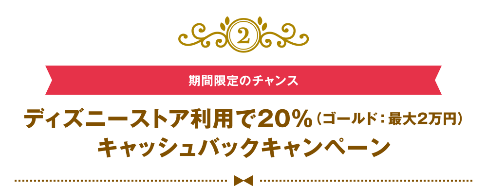 [2] [期間限定のチャンス] ディズニーストア利用で20％（ゴールド：最大2万円）キャッシュバックキャンペーン