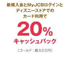 新規入会とMyJCBログインとディズニーストアでのカード利用で20％キャッシュバック（ゴールド：最大2万円）