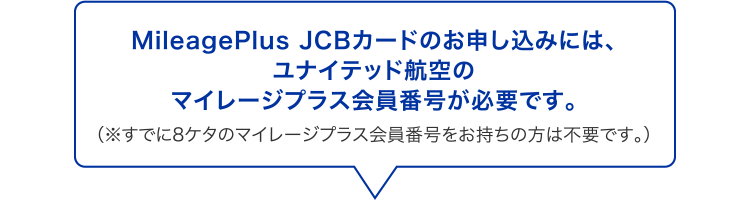 MileagePlus JCBカードのお申し込みには、ユナイテッド航空のマイレージプラス会員番号が必要です。 （※既に8ケタのマイレージプラス会員番号をお持ちの方は不要です。）