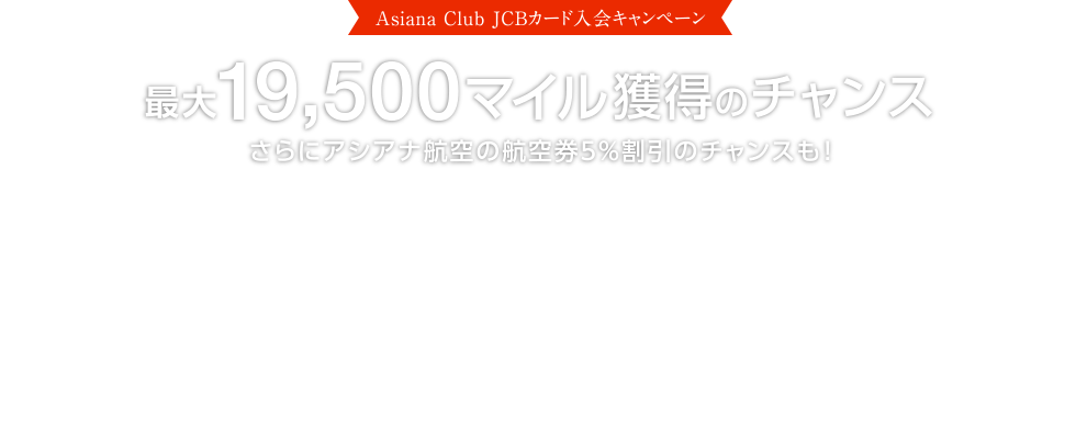 [Asiana Club JCBカード入会キャンペーン] 最大19,500マイル獲得のチャンス さらにアシアナ航空の航空券5％割引のチャンスも！