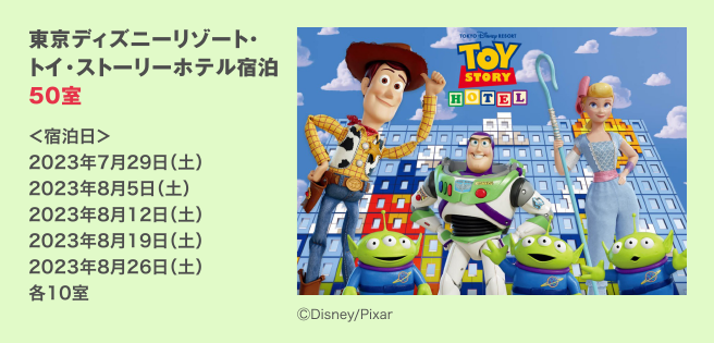 東京ディズニーリゾート・トイ・ストーリーホテル宿泊 50室 ＜宿泊日＞ 2023年7月29日（土） 2023年8月5日（土） 2023年8月12日（土） 2023年8月19日（土） 2023年8月26日（土） 各10室 / ©Disney/Pixar